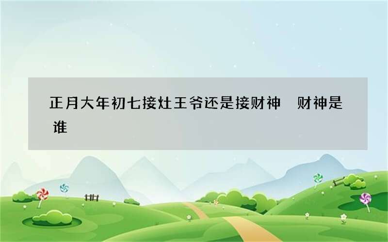 正月大年初七接灶王爷还是接财神 财神是谁